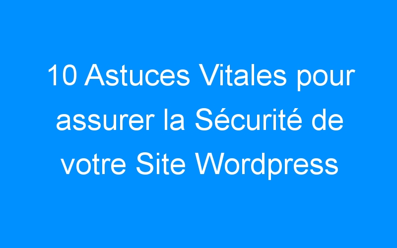 You are currently viewing 10 Astuces Vitales pour assurer la Sécurité de votre Site WordPress