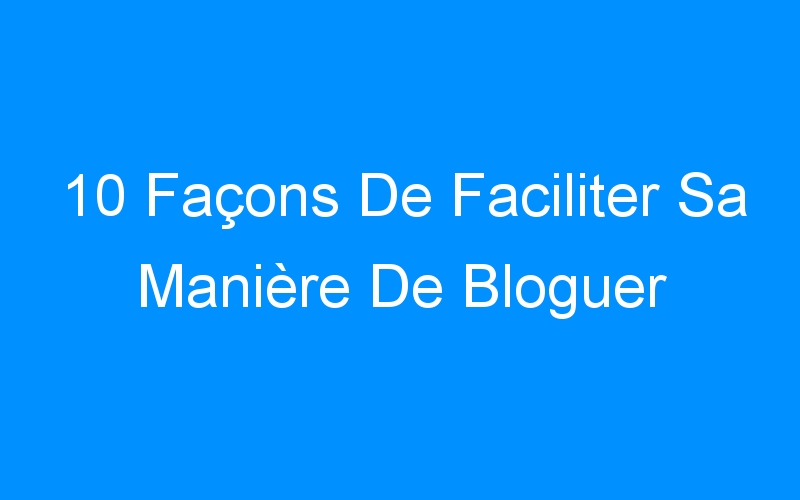 You are currently viewing 10 Façons De Faciliter Sa Manière De Bloguer