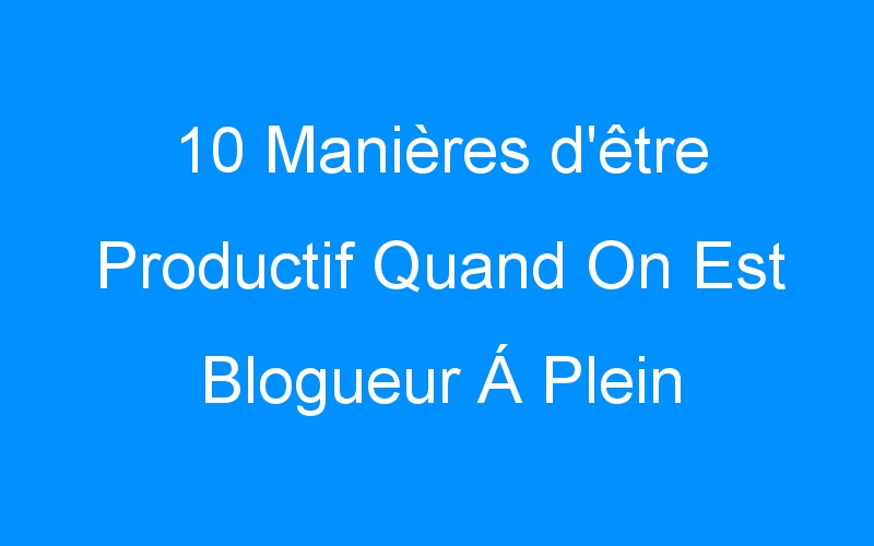You are currently viewing 10 Manières d'être Productif Quand On Est Blogueur Á Plein Temps Á La Maison