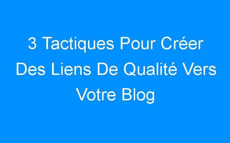 You are currently viewing 3 Tactiques Pour Créer Des Liens De Qualité Vers Votre Blog