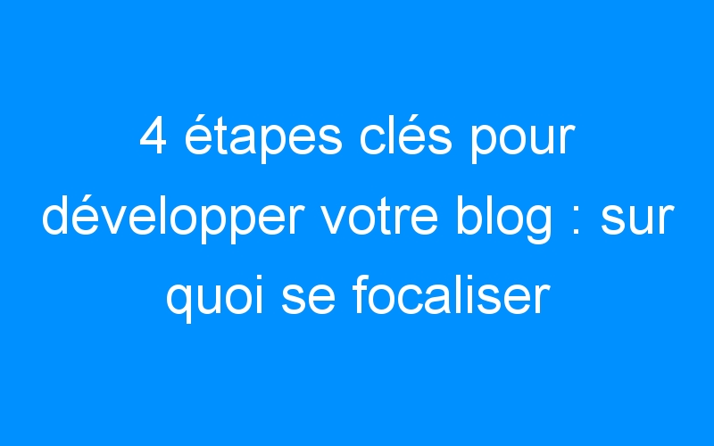 You are currently viewing 4 étapes clés pour développer votre blog : sur quoi se focaliser et comment répartir son temps?