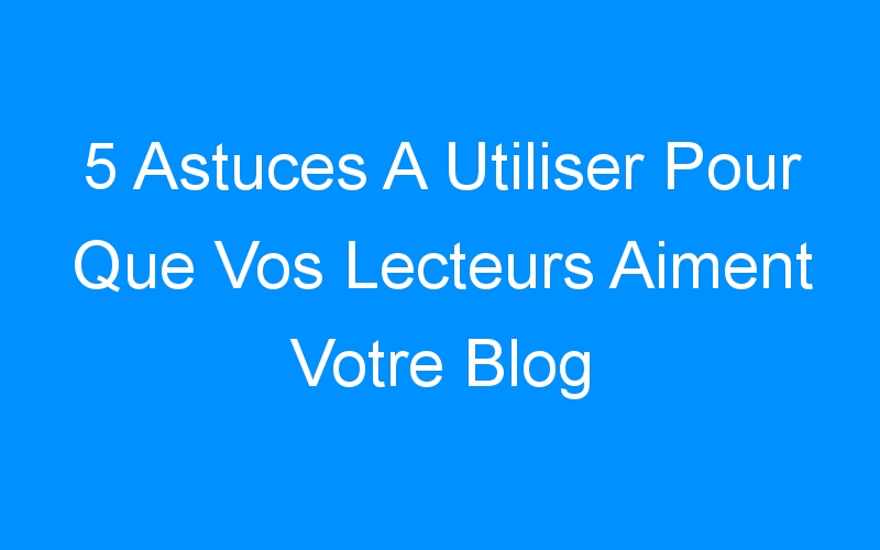 You are currently viewing 5 Astuces A Utiliser Pour Que Vos Lecteurs Aiment Votre Blog