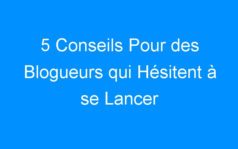 You are currently viewing 5 Conseils Pour des Blogueurs qui Hésitent à se Lancer