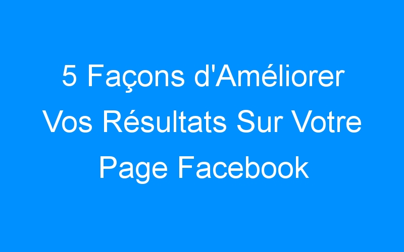 You are currently viewing 5 Façons d'Améliorer Vos Résultats Sur Votre Page Facebook