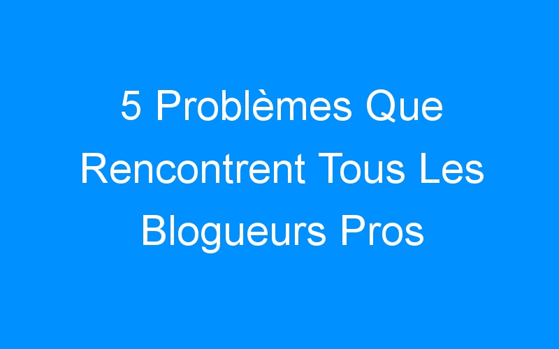 You are currently viewing 5 Problèmes Que Rencontrent Tous Les Blogueurs Pros