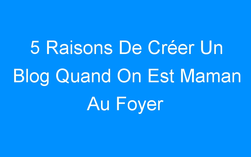 You are currently viewing 5 Raisons De Créer Un Blog Quand On Est Maman Au Foyer