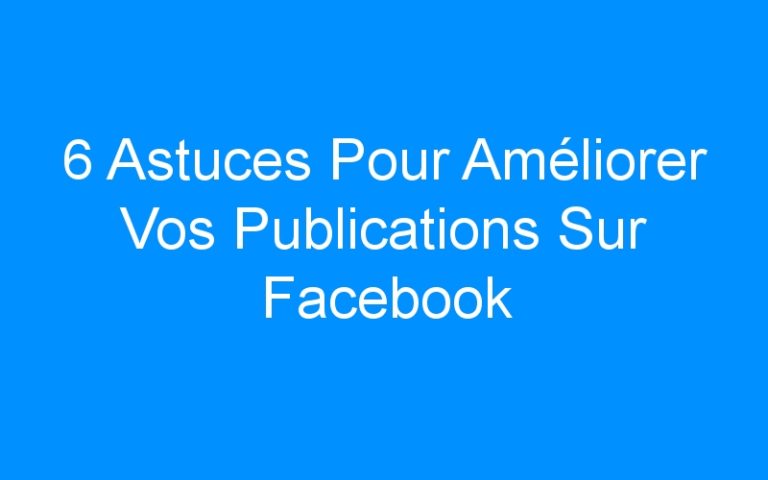 6 Astuces Pour Améliorer Vos Publications Sur Facebook