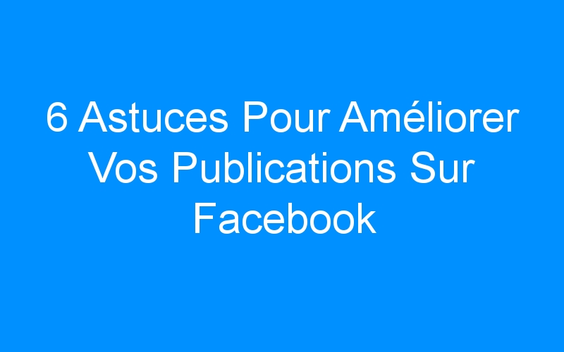 You are currently viewing 6 Astuces Pour Améliorer Vos Publications Sur Facebook