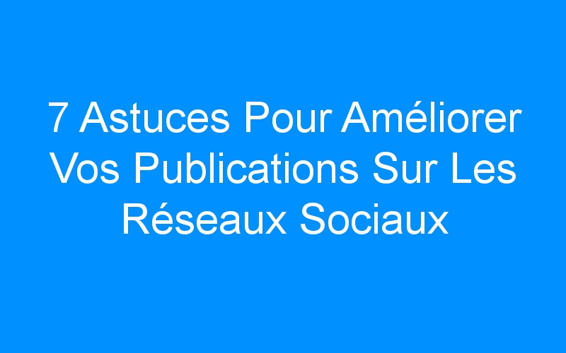 You are currently viewing 7 Astuces Pour Améliorer Vos Publications Sur Les Réseaux Sociaux
