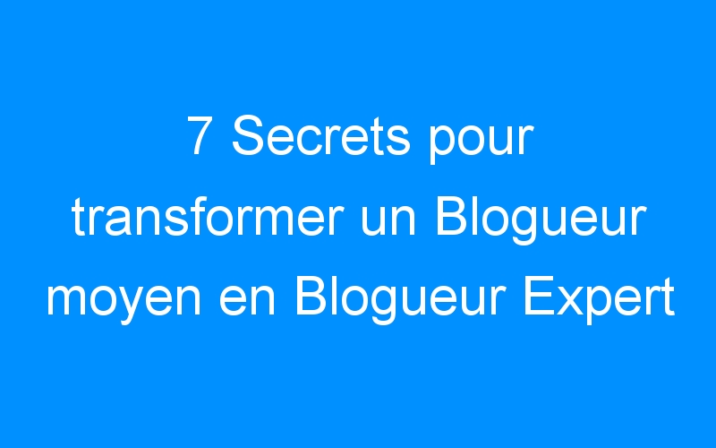 7 Secrets pour transformer un Blogueur moyen en Blogueur Expert