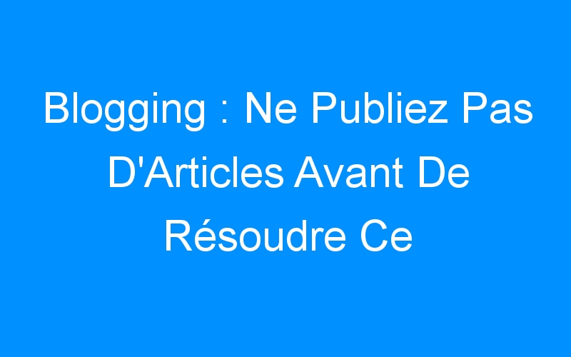 You are currently viewing Blogging : Ne Publiez Pas D'Articles Avant De Résoudre Ce Problème