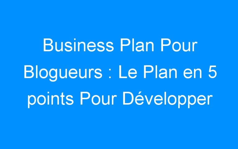 Business Plan Pour Blogueurs : Le Plan en 5 points Pour Développer Son Blog