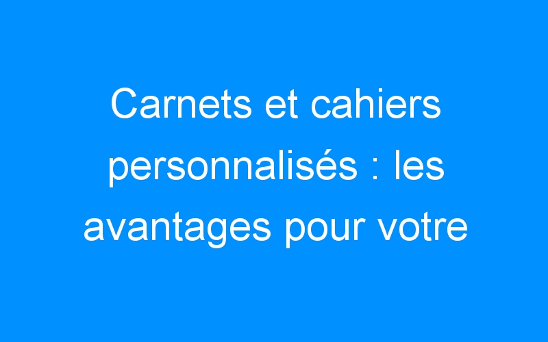 You are currently viewing Carnets et cahiers personnalisés : les avantages pour votre stratégie de communication