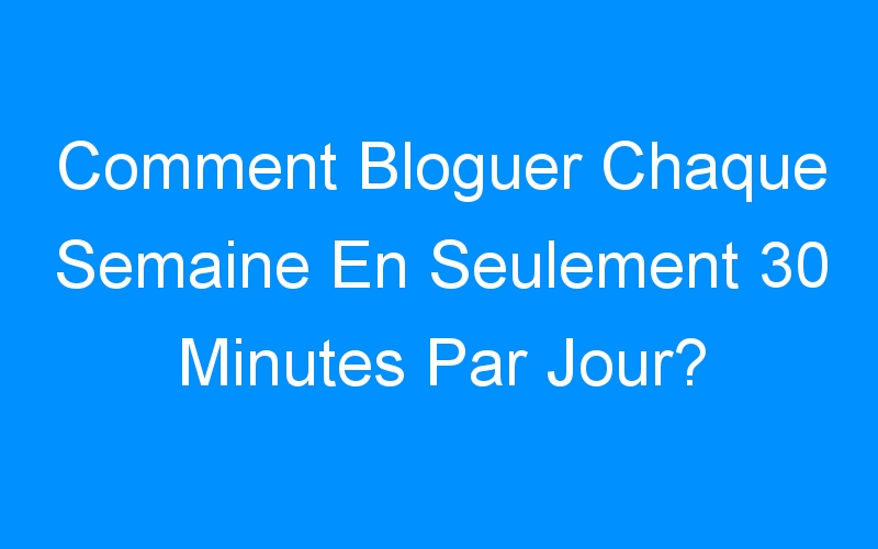 You are currently viewing Comment Bloguer Chaque Semaine En Seulement 30 Minutes Par Jour?