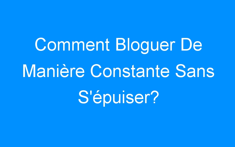 You are currently viewing Comment Bloguer De Manière Constante Sans S'épuiser?