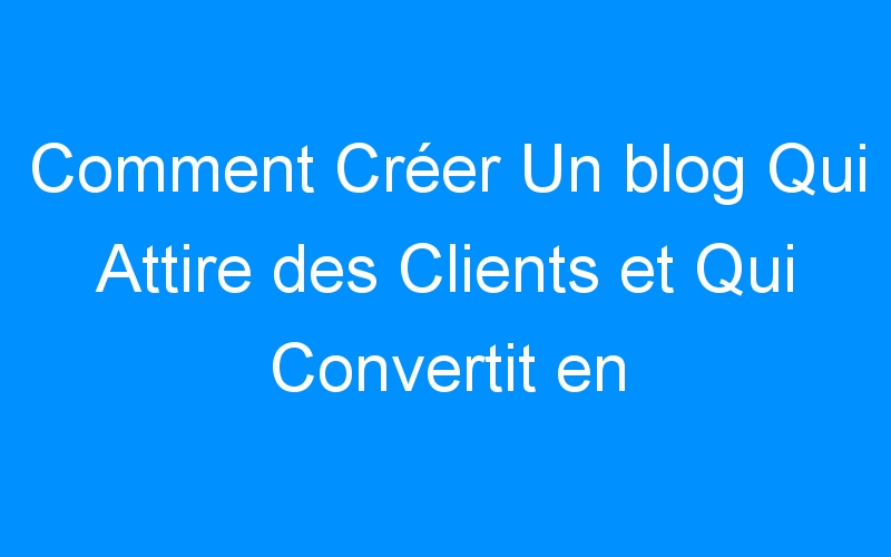 You are currently viewing Comment Créer Un blog Qui Attire des Clients et Qui Convertit en Masse ?