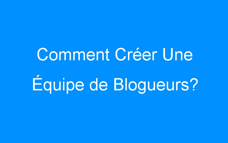 You are currently viewing Comment Créer Une Équipe de Blogueurs?