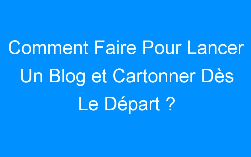 You are currently viewing Comment Faire Pour Lancer Un Blog et Cartonner Dès Le Départ ?