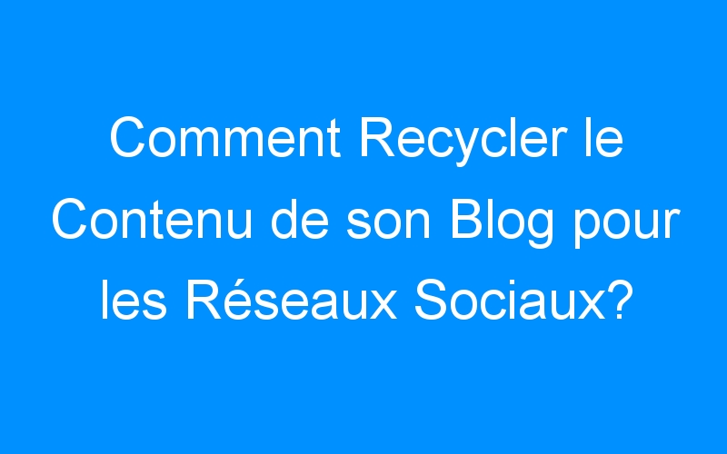 You are currently viewing Comment Recycler le Contenu de son Blog pour les Réseaux Sociaux?