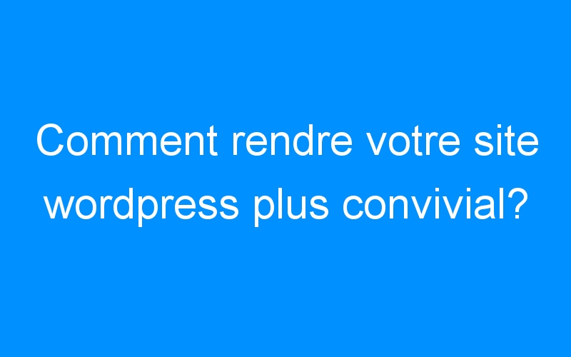 You are currently viewing Comment rendre votre site wordpress plus convivial?