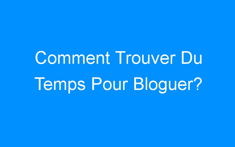 You are currently viewing Comment Trouver Du Temps Pour Bloguer?
