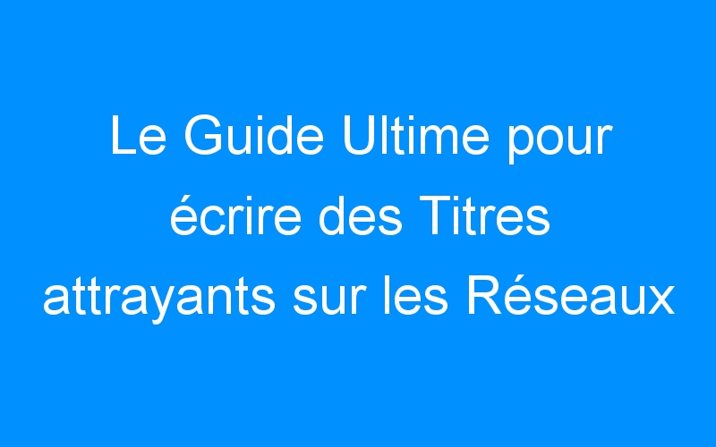 You are currently viewing Le Guide Ultime pour écrire des Titres attrayants sur les Réseaux Sociaux afin d'obtenir plus de clics