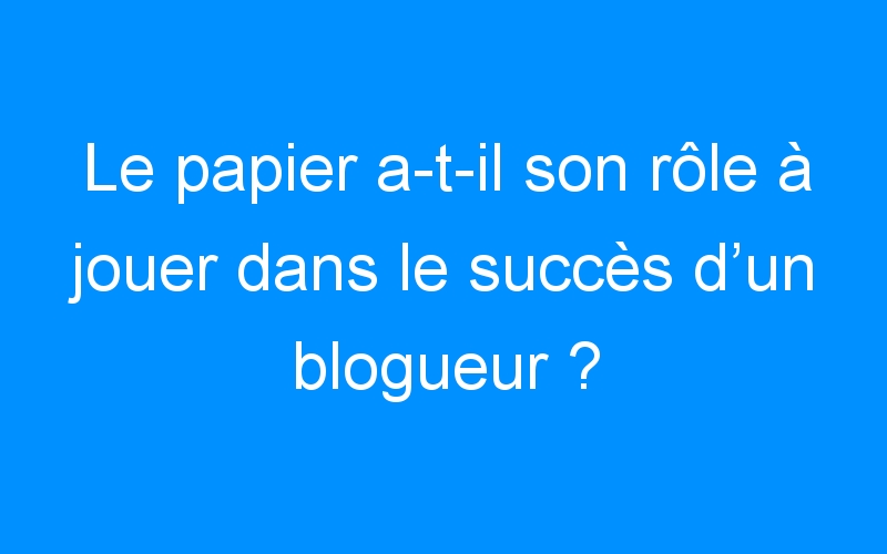 You are currently viewing Le papier a-t-il son rôle à jouer dans le succès d’un blogueur ?