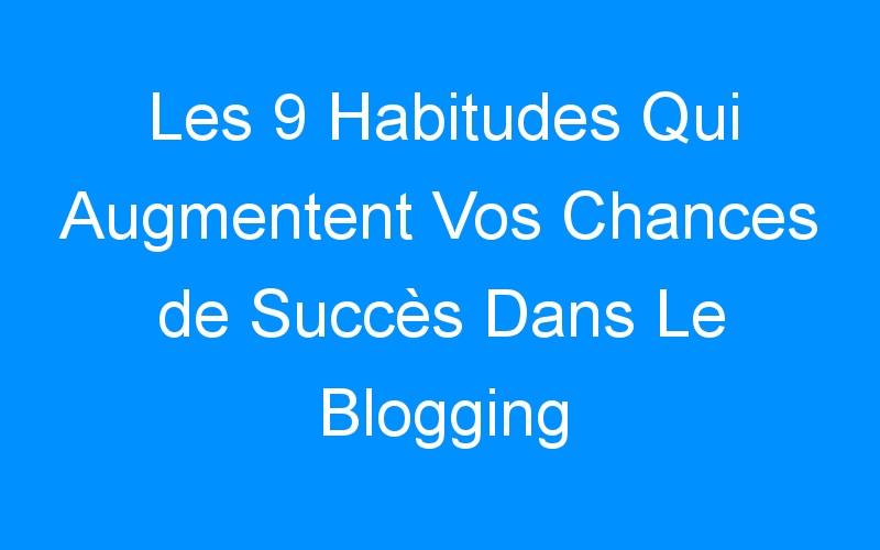 You are currently viewing Les 9 Habitudes Qui Augmentent Vos Chances de Succès Dans Le Blogging