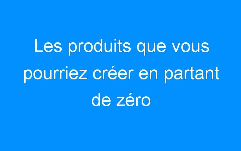 Lire la suite à propos de l’article Les produits que vous pourriez créer en partant de zéro