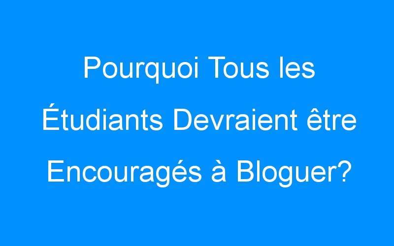 You are currently viewing Pourquoi Tous les Étudiants Devraient être Encouragés à Bloguer?
