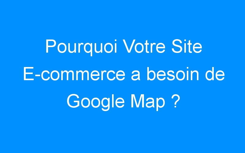 Pourquoi Votre Site E-commerce a besoin de Google Map ?