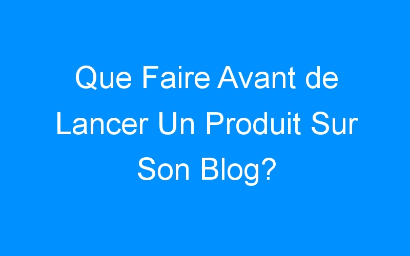 You are currently viewing Que Faire Avant de Lancer Un Produit Sur Son Blog?
