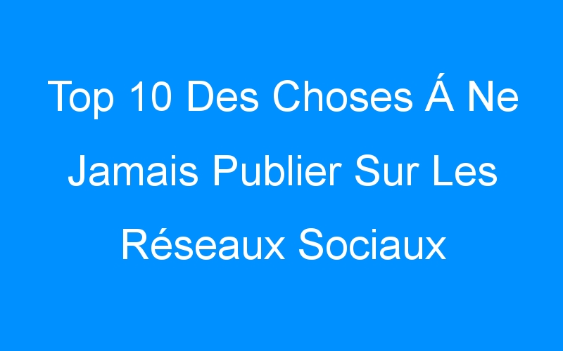 Top 10 Des Choses Á Ne Jamais Publier Sur Les Réseaux Sociaux
