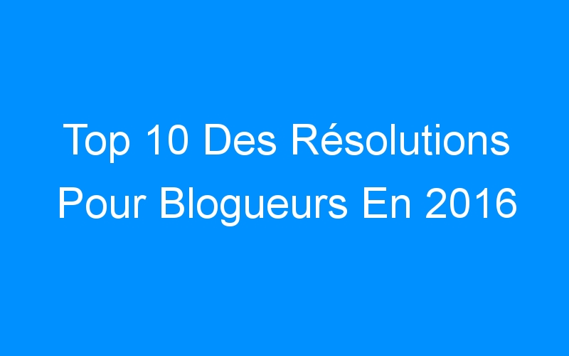 Top 10 Des Résolutions Pour Blogueurs En 2016