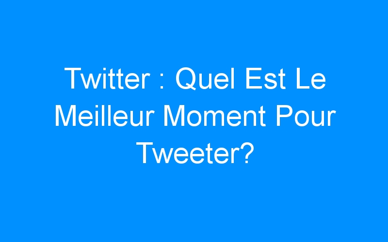 Twitter : Quel Est Le Meilleur Moment Pour Tweeter?